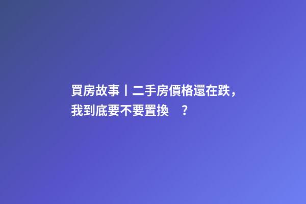 買房故事丨二手房價格還在跌，我到底要不要置換？